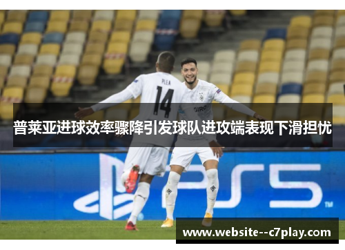 普莱亚进球效率骤降引发球队进攻端表现下滑担忧 普莱亚进球效率骤降引发球队进攻端表现下滑担忧