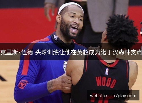 克里斯·伍德 头球训练让他在英超成为诺丁汉森林支点 克里斯·伍德 头球训练让他在英超成为诺丁汉森林支点